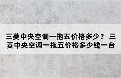 三菱中央空调一拖五价格多少？ 三菱中央空调一拖五价格多少钱一台